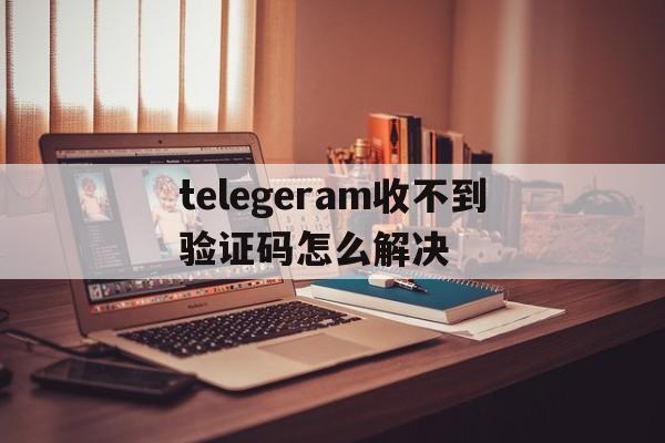 关于telegeram收不到验证码怎么解决的信息