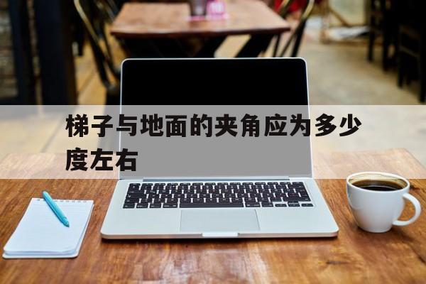 梯子与地面的夹角应为多少度左右-使用梯子时梯子与地面的夹角以多少度为宜