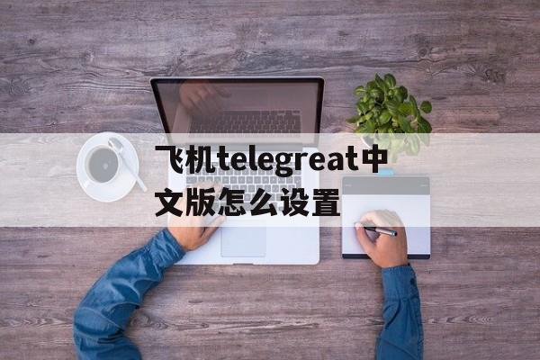 关于飞机telegreat中文版怎么设置的信息