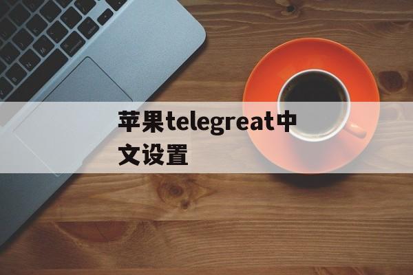 苹果telegreat中文设置-苹果手机telegreat中文怎么设置