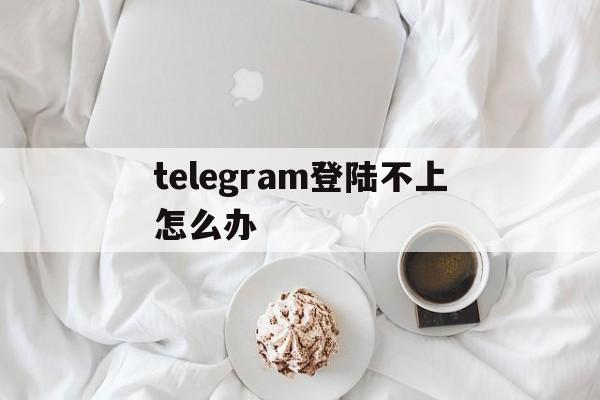 telegram登陆不上怎么办-telegraph登陆不上怎么办