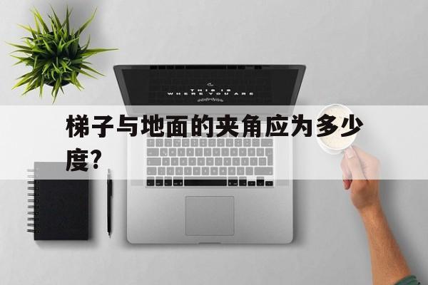 梯子与地面的夹角应为多少度?-梯子的使用与地面的夹角应在多少度为宜?