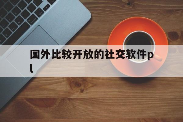 国外比较开放的社交软件pl-国外比较开放的社交软件国外版浏览器