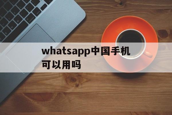 whatsapp中国手机可以用吗-whatsapp在中国能用吗安卓手机可以用吗