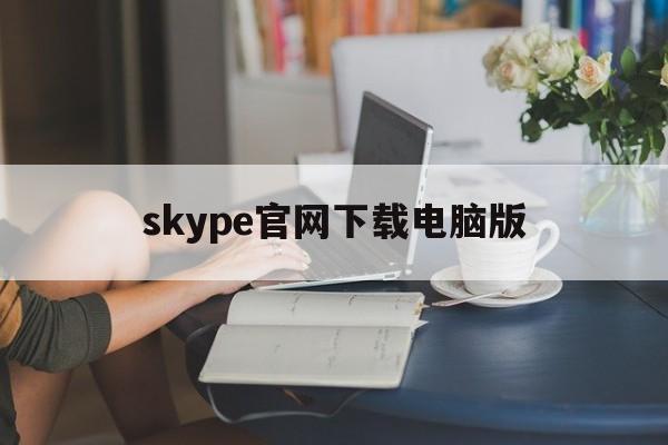 skype官网下载电脑版-下载skype官网最新版本