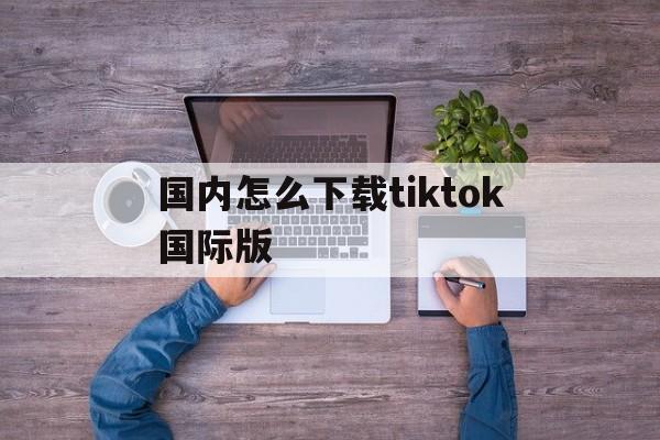 国内怎么下载tiktok国际版-国内下载tiktok国际版有个激活验证吗