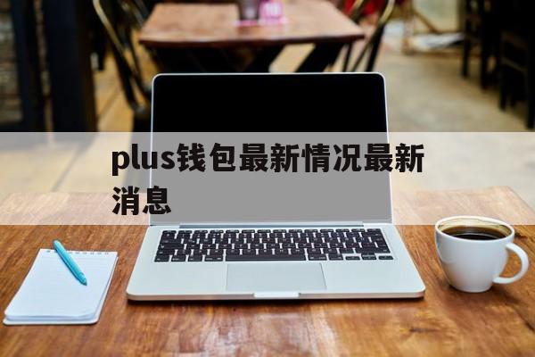 plus钱包最新情况最新消息-plus钱包最新情况最新消息怎么看