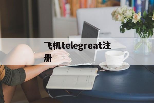 飞机telegreat注册-国内怎么注册telegeram