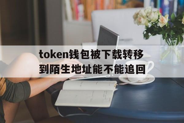 token钱包被下载转移到陌生地址能不能追回-iam token钱包可以被追查到资金来源吗?