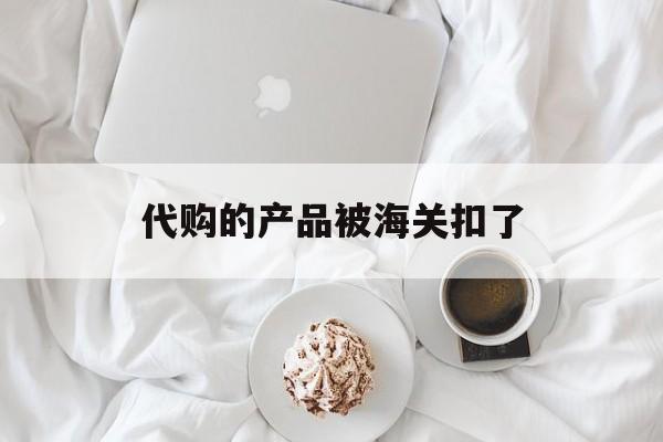 代购的产品被海关扣了-代购的货被海关扣了怎么办