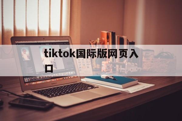 tiktok国际版网页入口:tiktok国际版网页入口怎么进不去