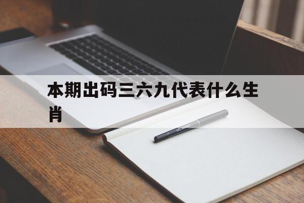 本期出码三六九代表什么生肖:本期出码看三六九,六盒今见吉祥是什么生肖